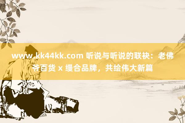 www.kk44kk.com 听说与听说的联袂：老佛爷百货 x 缦合品牌，共绘伟大新篇