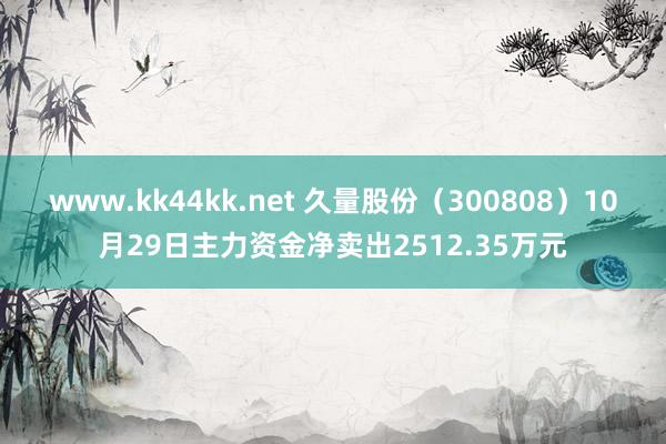 www.kk44kk.net 久量股份（300808）10月29日主力资金净卖出2512.35万元