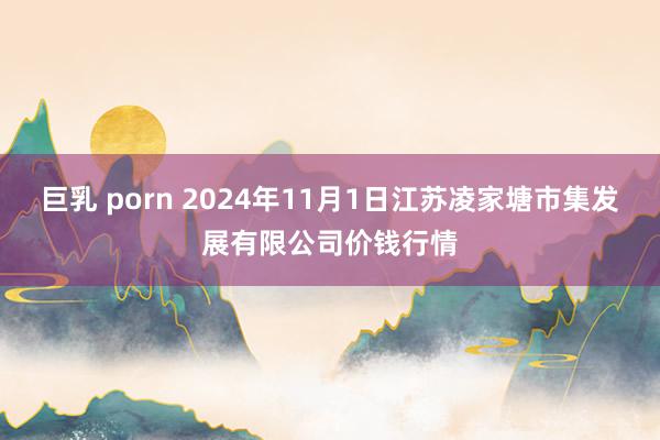 巨乳 porn 2024年11月1日江苏凌家塘市集发展有限公司价钱行情