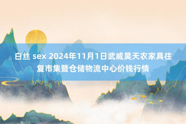 白丝 sex 2024年11月1日武威昊天农家具往复市集暨仓储物流中心价钱行情