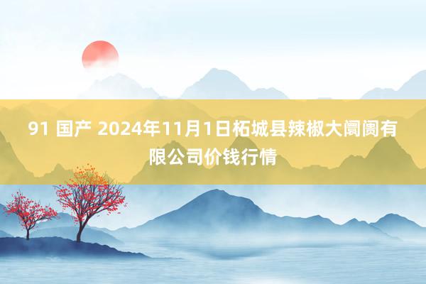 91 国产 2024年11月1日柘城县辣椒大阛阓有限公司价钱行情