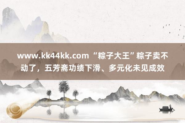 www.kk44kk.com “粽子大王”粽子卖不动了，五芳斋功绩下滑、多元化未见成效