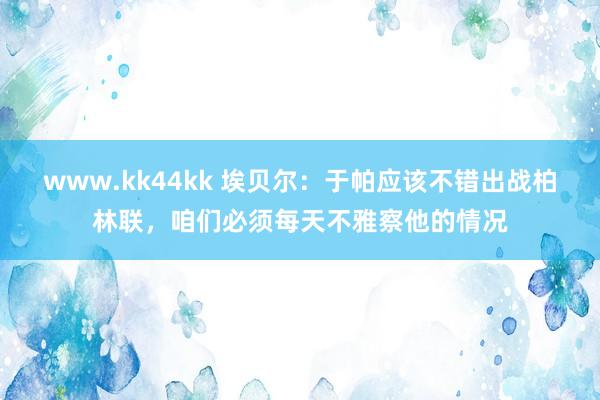 www.kk44kk 埃贝尔：于帕应该不错出战柏林联，咱们必须每天不雅察他的情况