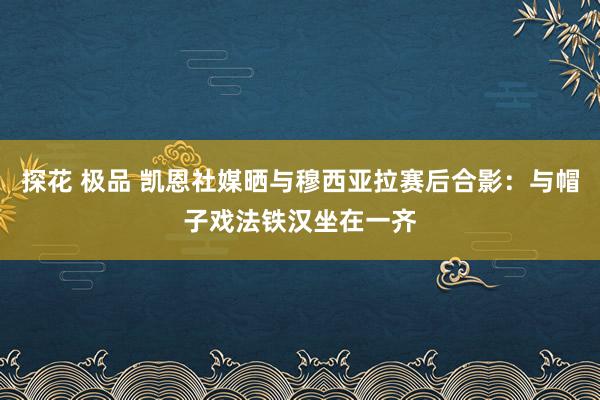 探花 极品 凯恩社媒晒与穆西亚拉赛后合影：与帽子戏法铁汉坐在一齐