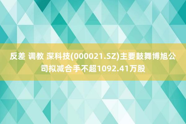 反差 调教 深科技(000021.SZ)主要鼓舞博旭公司拟减合手不超1092.41万股