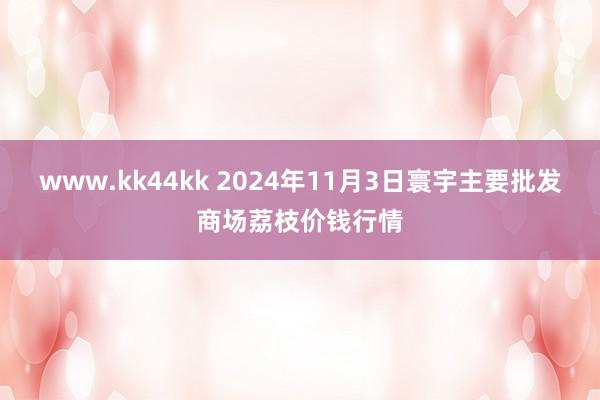 www.kk44kk 2024年11月3日寰宇主要批发商场荔枝价钱行情