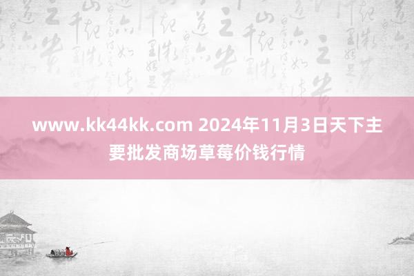 www.kk44kk.com 2024年11月3日天下主要批发商场草莓价钱行情