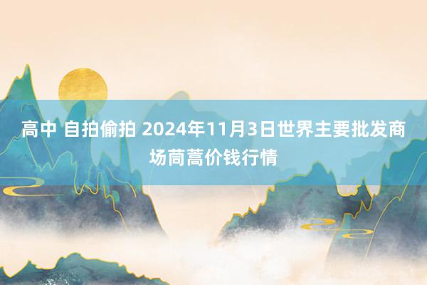 高中 自拍偷拍 2024年11月3日世界主要批发商场茼蒿价钱行情