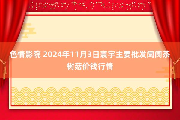 色情影院 2024年11月3日寰宇主要批发阛阓茶树菇价钱行情