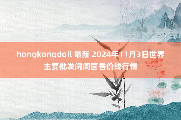 hongkongdoll 最新 2024年11月3日世界主要批发阛阓茴香价钱行情