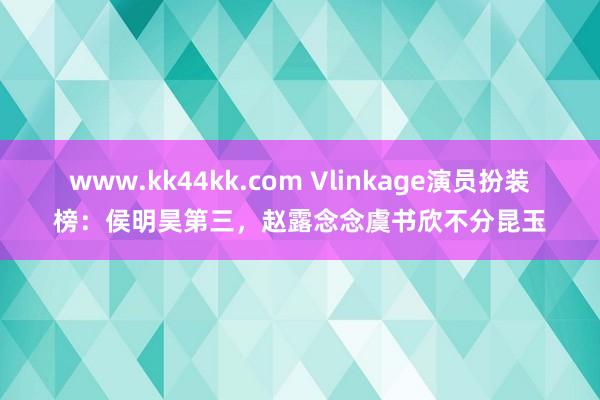 www.kk44kk.com Vlinkage演员扮装榜：侯明昊第三，赵露念念虞书欣不分昆玉