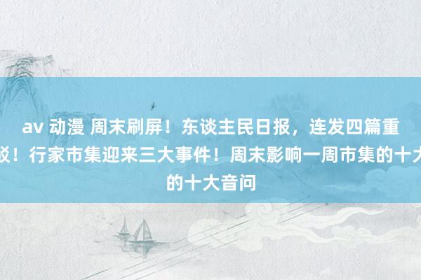 av 动漫 周末刷屏！东谈主民日报，连发四篇重磅批驳！行家市集迎来三大事件！周末影响一周市集的十大音问