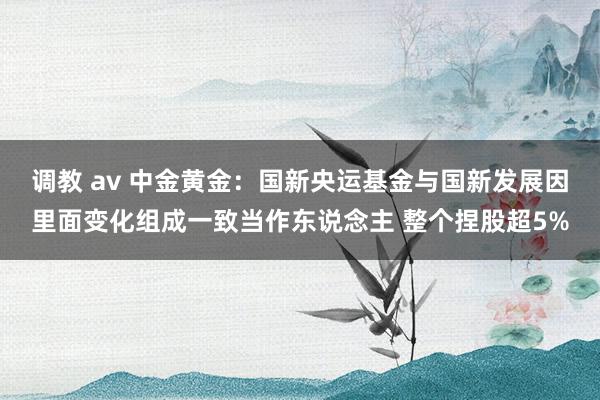 调教 av 中金黄金：国新央运基金与国新发展因里面变化组成一致当作东说念主 整个捏股超5%