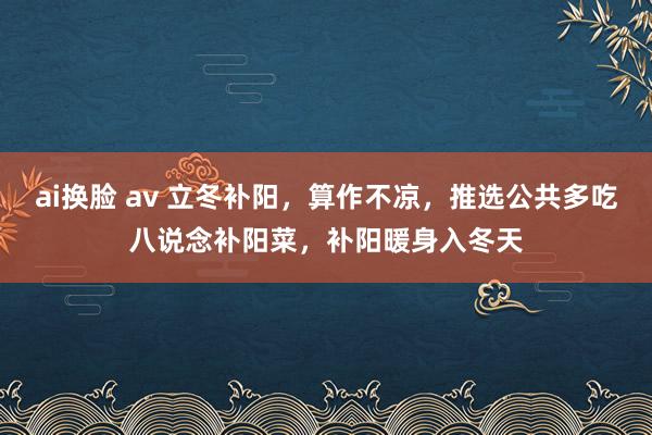 ai换脸 av 立冬补阳，算作不凉，推选公共多吃八说念补阳菜，补阳暖身入冬天