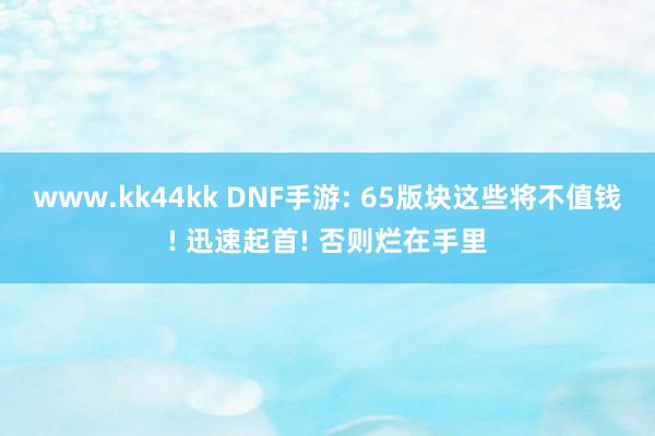 www.kk44kk DNF手游: 65版块这些将不值钱! 迅速起首! 否则烂在手里