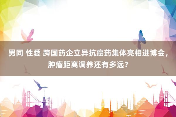 男同 性愛 跨国药企立异抗癌药集体亮相进博会，肿瘤距离调养还有多远？