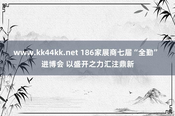 www.kk44kk.net 186家展商七届“全勤” 进博会 以盛开之力汇注鼎新