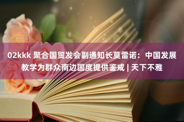 02kkk 聚合国贸发会副通知长莫雷诺：中国发展教学为群众南边国度提供鉴戒 | 天下不雅