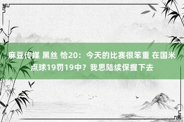 麻豆传媒 黑丝 恰20：今天的比赛很笨重 在国米点球19罚19中？我思陆续保握下去