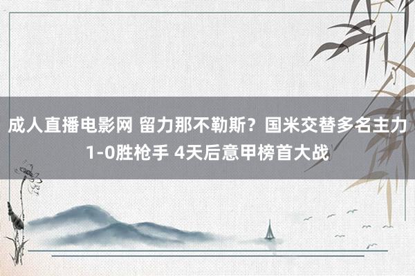 成人直播电影网 留力那不勒斯？国米交替多名主力1-0胜枪手 4天后意甲榜首大战