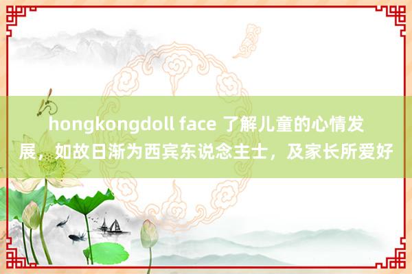 hongkongdoll face 了解儿童的心情发展，如故日渐为西宾东说念主士，及家长所爱好