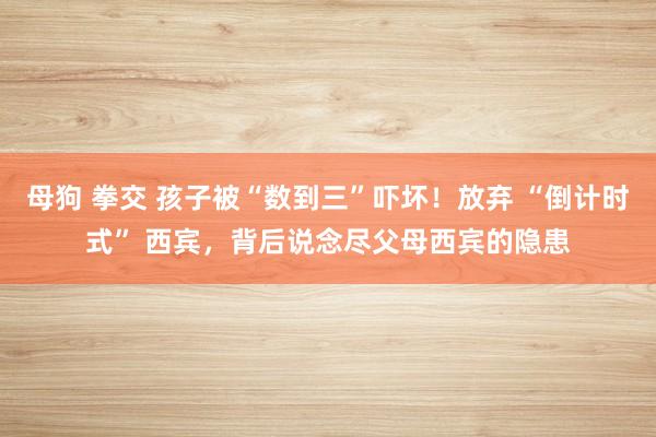 母狗 拳交 孩子被“数到三”吓坏！放弃 “倒计时式” 西宾，背后说念尽父母西宾的隐患