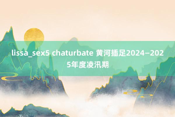 lissa_sex5 chaturbate 黄河插足2024—2025年度凌汛期