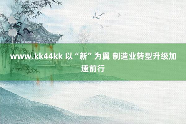 www.kk44kk 以“新”为翼 制造业转型升级加速前行