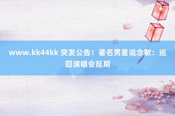 www.kk44kk 突发公告！著名男星说念歉：巡回演唱会延期