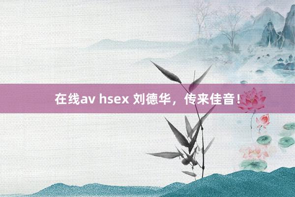 在线av hsex 刘德华，传来佳音！