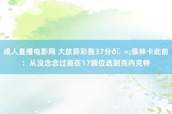 成人直播电影网 大放异彩轰37分🫡佩林卡此前：从没念念过能在17顺位选到克内克特