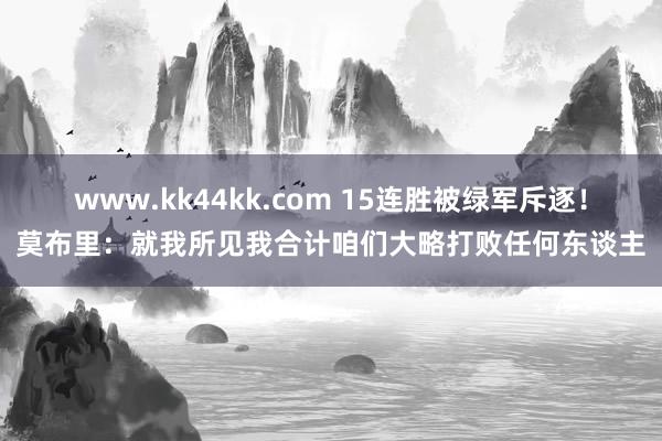 www.kk44kk.com 15连胜被绿军斥逐！莫布里：就我所见我合计咱们大略打败任何东谈主