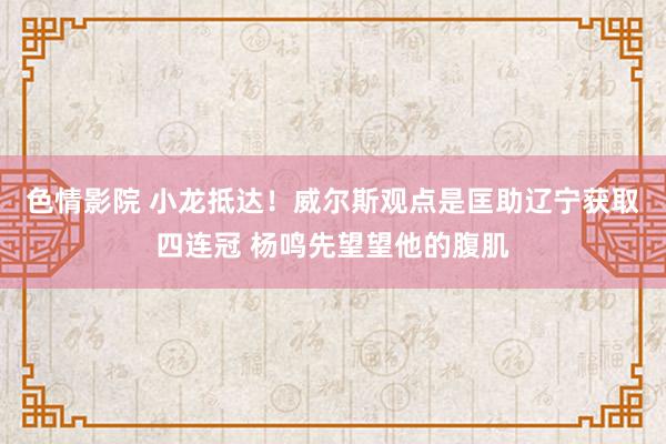 色情影院 小龙抵达！威尔斯观点是匡助辽宁获取四连冠 杨鸣先望望他的腹肌