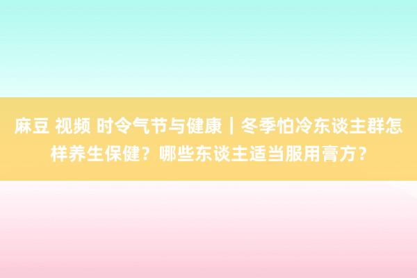 麻豆 视频 时令气节与健康｜冬季怕冷东谈主群怎样养生保健？哪些东谈主适当服用膏方？