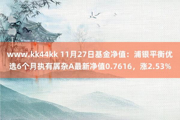 www.kk44kk 11月27日基金净值：浦银平衡优选6个月执有羼杂A最新净值0.7616，涨2.53%