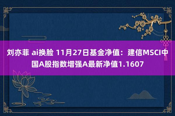 刘亦菲 ai换脸 11月27日基金净值：建信MSCI中国A股指数增强A最新净值1.1607