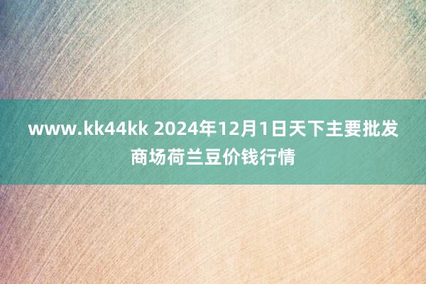 www.kk44kk 2024年12月1日天下主要批发商场荷兰豆价钱行情