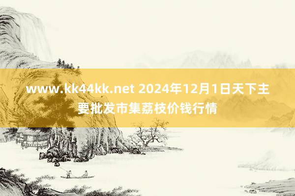 www.kk44kk.net 2024年12月1日天下主要批发市集荔枝价钱行情