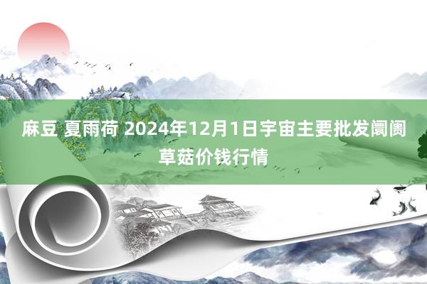 麻豆 夏雨荷 2024年12月1日宇宙主要批发阛阓草菇价钱行情