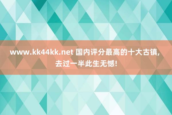 www.kk44kk.net 国内评分最高的十大古镇， 去过一半此生无憾!