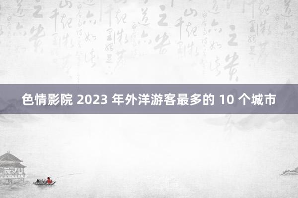 色情影院 2023 年外洋游客最多的 10 个城市