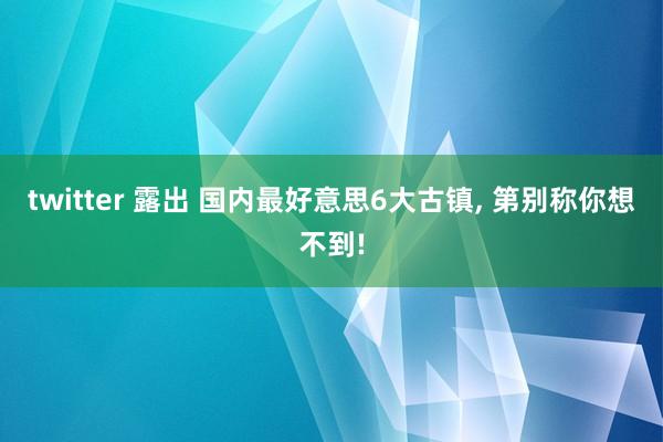 twitter 露出 国内最好意思6大古镇， 第别称你想不到!