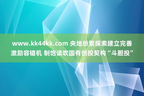 www.kk44kk.com 央地纷繁探索建立完善激励容错机 制饱读吹国有创投契构“斗胆投”