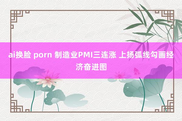 ai换脸 porn 制造业PMI三连涨 上扬弧线勾画经济奋进图