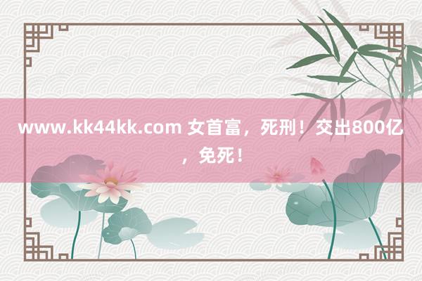 www.kk44kk.com 女首富，死刑！交出800亿，免死！