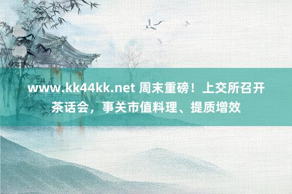 www.kk44kk.net 周末重磅！上交所召开茶话会，事关市值料理、提质增效