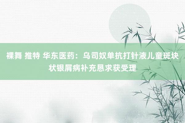 裸舞 推特 华东医药：乌司奴单抗打针液儿童斑块状银屑病补充恳求获受理