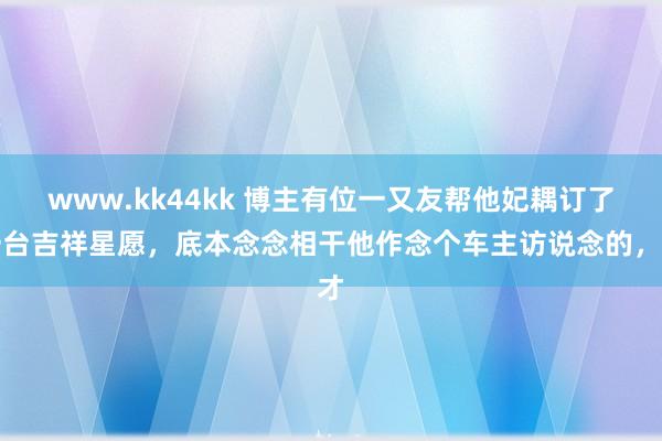 www.kk44kk 博主有位一又友帮他妃耦订了一台吉祥星愿，底本念念相干他作念个车主访说念的，才