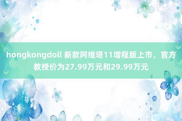 hongkongdoll 新款阿维塔11增程版上市，官方教授价为27.99万元和29.99万元