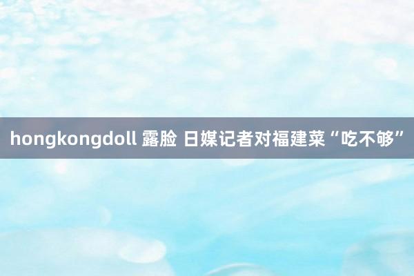 hongkongdoll 露脸 日媒记者对福建菜“吃不够”